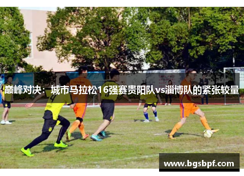巅峰对决：城市马拉松16强赛贵阳队vs淄博队的紧张较量